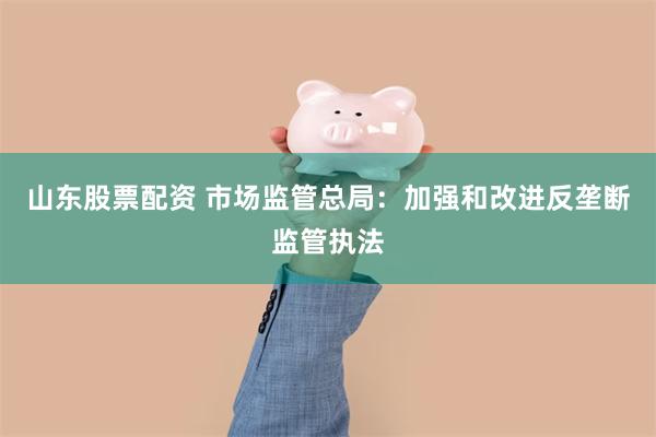 山东股票配资 市场监管总局：加强和改进反垄断监管执法