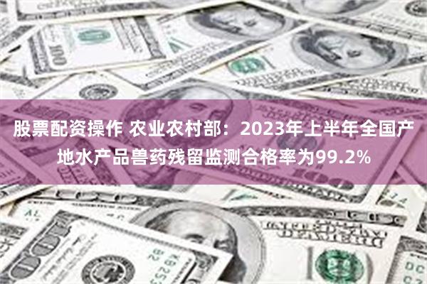 股票配资操作 农业农村部：2023年上半年全国产地水产品兽药残留监测合格率为99.2%