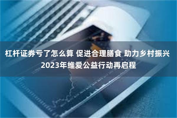 杠杆证券亏了怎么算 促进合理膳食 助力乡村振兴 2023年维爱公益行动再启程