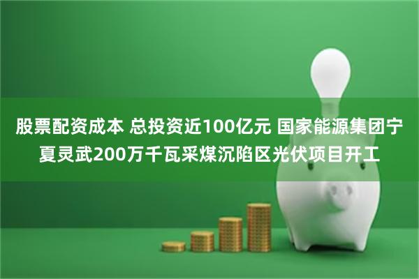 股票配资成本 总投资近100亿元 国家能源集团宁夏灵武200万千瓦采煤沉陷区光伏项目开工