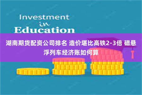 湖南期货配资公司排名 造价堪比高铁2-3倍 磁悬浮列车经济账如何算