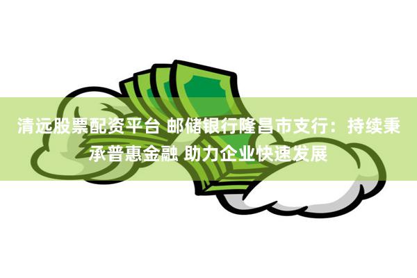 清远股票配资平台 邮储银行隆昌市支行：持续秉承普惠金融 助力企业快速发展