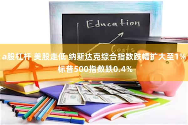 a股杠杆 美股走低 纳斯达克综合指数跌幅扩大至1% 标普500指数跌0.4%