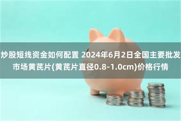 炒股短线资金如何配置 2024年6月2日全国主要批发市场黄芪片(黄芪片直径0.8-1.0cm)价格行情