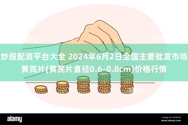 炒股配资平台大全 2024年6月2日全国主要批发市场黄芪片(黄芪片直径0.6-0.8cm)价格行情