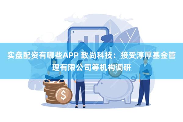 实盘配资有哪些APP 致尚科技：接受淳厚基金管理有限公司等机构调研