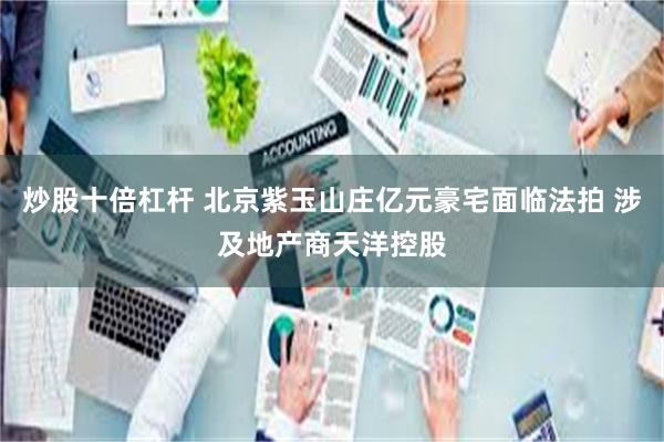 炒股十倍杠杆 北京紫玉山庄亿元豪宅面临法拍 涉及地产商天洋控股