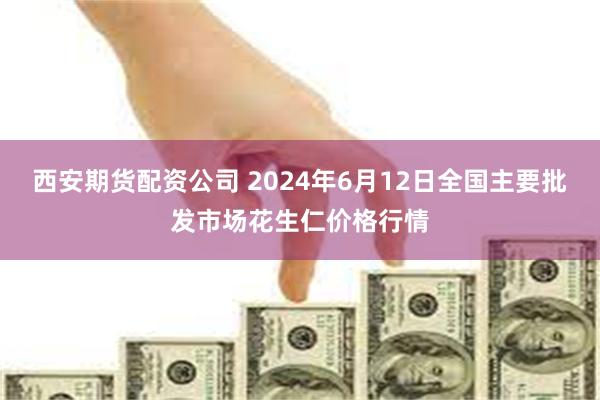 西安期货配资公司 2024年6月12日全国主要批发市场花生仁价格行情