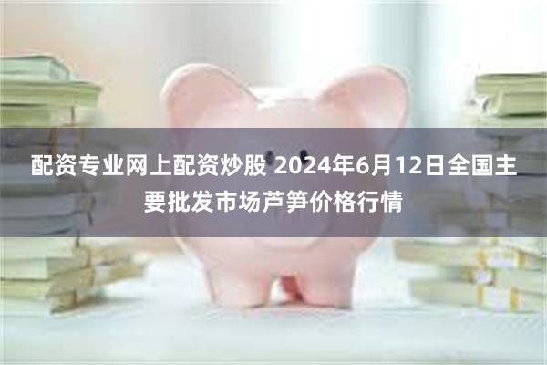 配资专业网上配资炒股 2024年6月12日全国主要批发市场芦笋价格行情