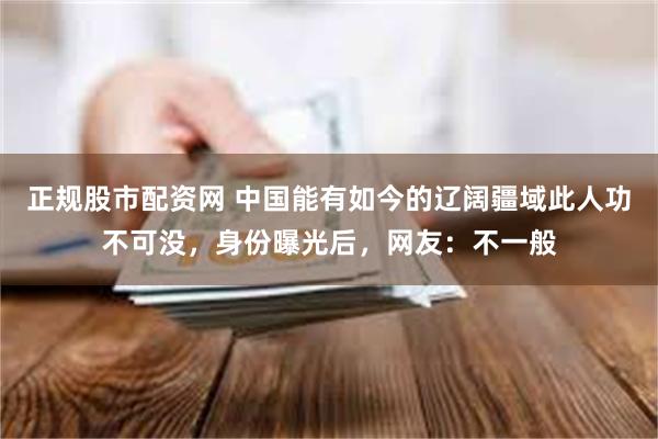 正规股市配资网 中国能有如今的辽阔疆域此人功不可没，身份曝光后，网友：不一般