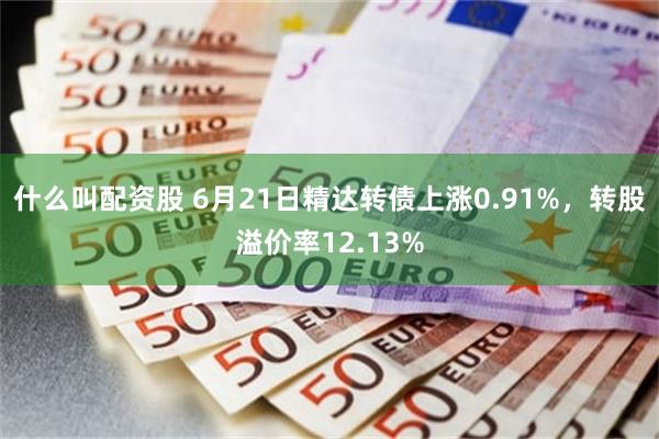 什么叫配资股 6月21日精达转债上涨0.91%，转股溢价率12.13%