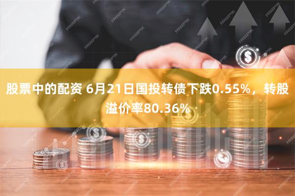 股票中的配资 6月21日国投转债下跌0.55%，转股溢价率80.36%