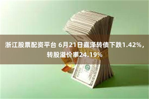 浙江股票配资平台 6月21日嘉泽转债下跌1.42%，转股溢价率24.19%