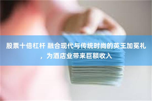 股票十倍杠杆 融合现代与传统时尚的英王加冕礼，为酒店业带来巨额收入