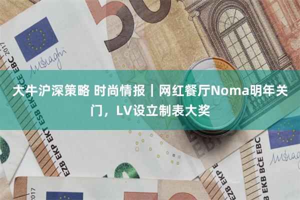 大牛沪深策略 时尚情报｜网红餐厅Noma明年关门，LV设立制表大奖