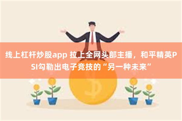 线上杠杆炒股app 拉上全网头部主播，和平精英PSI勾勒出电子竞技的“另一种未来”