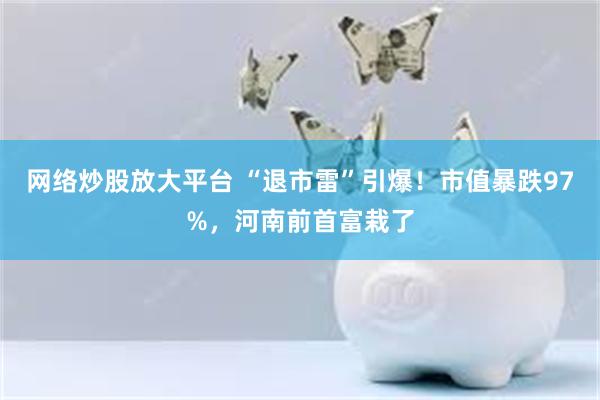 网络炒股放大平台 “退市雷”引爆！市值暴跌97%，河南前首富栽了