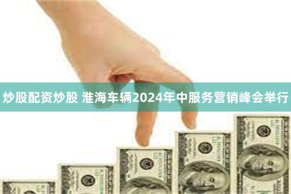 炒股配资炒股 淮海车辆2024年中服务营销峰会举行