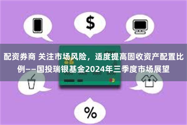 配资券商 关注市场风险，适度提高固收资产配置比例——国投瑞银基金2024年三季度市场展望