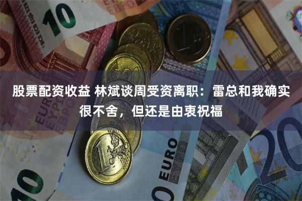 股票配资收益 林斌谈周受资离职：雷总和我确实很不舍，但还是由衷祝福