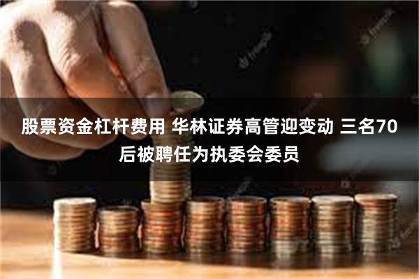 股票资金杠杆费用 华林证券高管迎变动 三名70后被聘任为执委会委员