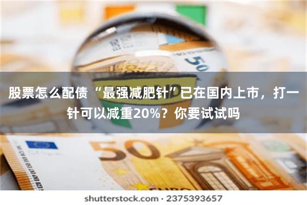 股票怎么配债 “最强减肥针”已在国内上市，打一针可以减重20%？你要试试吗