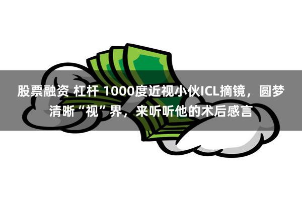 股票融资 杠杆 1000度近视小伙ICL摘镜，圆梦清晰“视”界，来听听他的术后感言