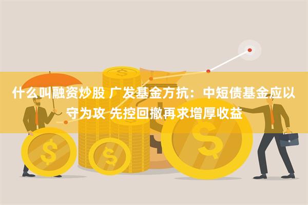 什么叫融资炒股 广发基金方抗：中短债基金应以守为攻 先控回撤再求增厚收益