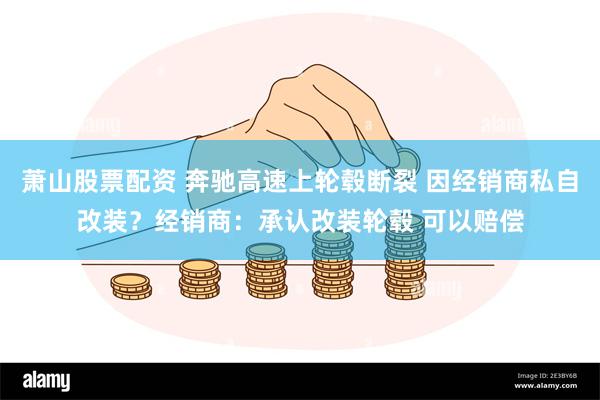 萧山股票配资 奔驰高速上轮毂断裂 因经销商私自改装？经销商：承认改装轮毂 可以赔偿