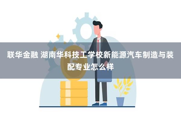 联华金融 湖南华科技工学校新能源汽车制造与装配专业怎么样