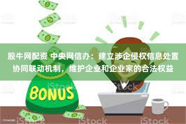 股牛网配资 中央网信办：建立涉企侵权信息处置协同联动机制，维护企业和企业家的合法权益