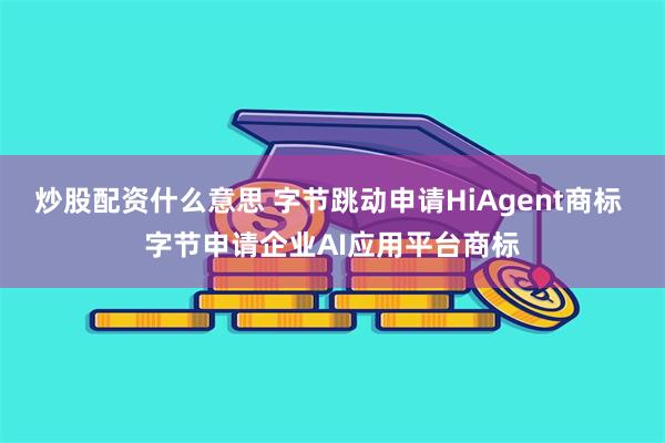 炒股配资什么意思 字节跳动申请HiAgent商标 字节申请企业AI应用平台商标