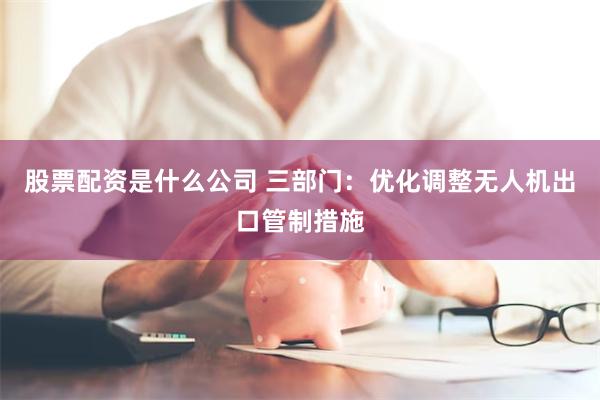 股票配资是什么公司 三部门：优化调整无人机出口管制措施