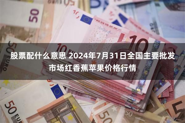 股票配什么意思 2024年7月31日全国主要批发市场红香蕉苹果价格行情