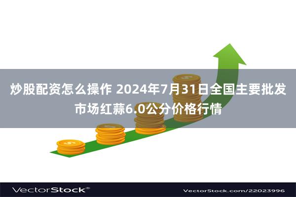 炒股配资怎么操作 2024年7月31日全国主要批发市场红蒜6.0公分价格行情