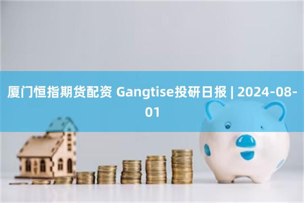 厦门恒指期货配资 Gangtise投研日报 | 2024-08-01