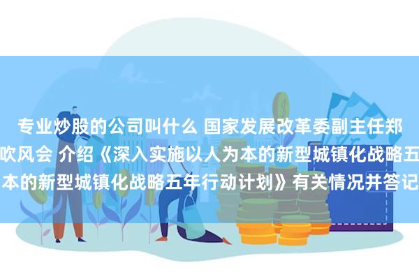 专业炒股的公司叫什么 国家发展改革委副主任郑备出席国务院政策例行吹风会 介绍《深入实施以人为本的新型城镇化战略五年行动计划》有关情况并答记者问