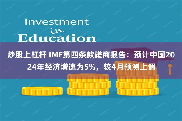 炒股上杠杆 IMF第四条款磋商报告：预计中国2024年经济增速为5%，较4月预测上调