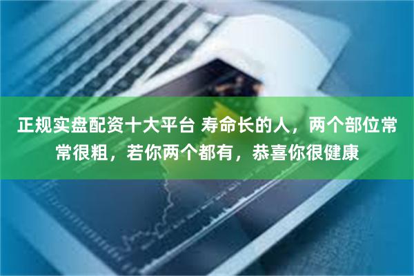 正规实盘配资十大平台 寿命长的人，两个部位常常很粗，若你两个都有，恭喜你很健康