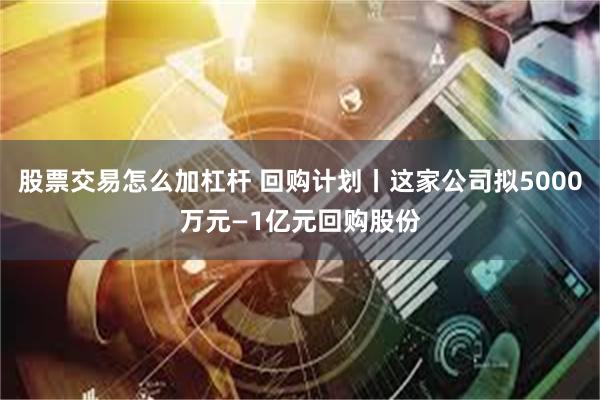 股票交易怎么加杠杆 回购计划丨这家公司拟5000万元—1亿元回购股份