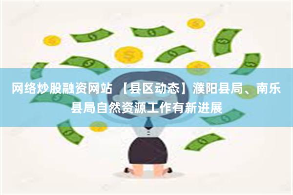 网络炒股融资网站 【县区动态】濮阳县局、南乐县局自然资源工作有新进展