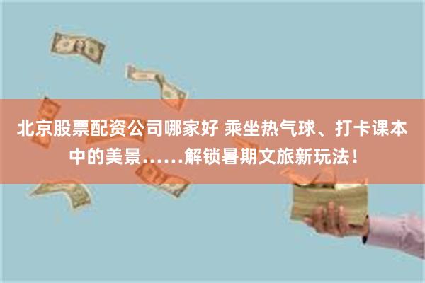 北京股票配资公司哪家好 乘坐热气球、打卡课本中的美景……解锁暑期文旅新玩法！