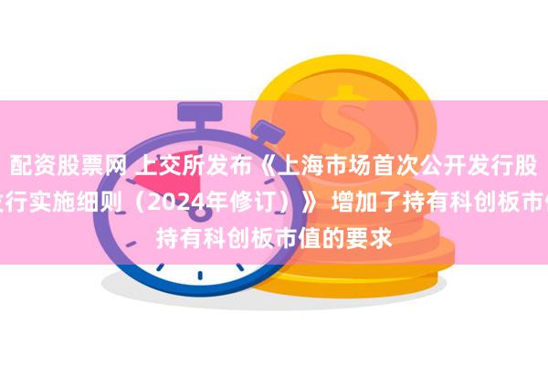 配资股票网 上交所发布《上海市场首次公开发行股票网下发行实施细则（2024年修订）》 增加了持有科创板市值的要求