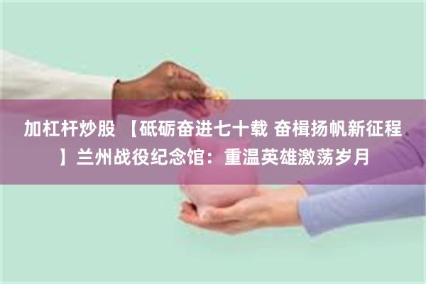 加杠杆炒股 【砥砺奋进七十载 奋楫扬帆新征程】兰州战役纪念馆：重温英雄激荡岁月