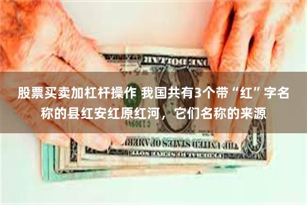 股票买卖加杠杆操作 我国共有3个带“红”字名称的县红安红原红河，它们名称的来源