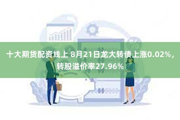 十大期货配资线上 8月21日龙大转债上涨0.02%，转股溢价率27.96%