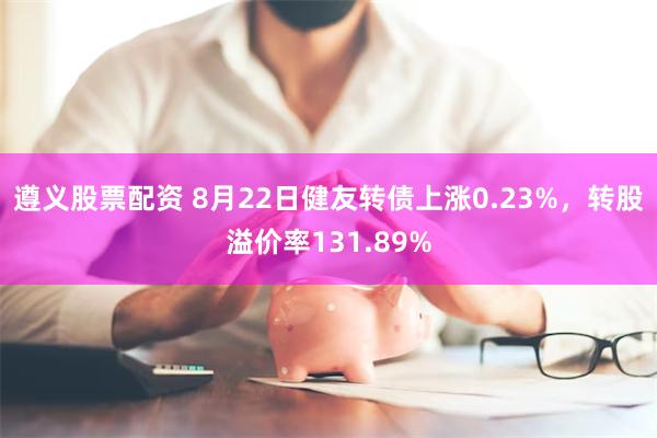 遵义股票配资 8月22日健友转债上涨0.23%，转股溢价率131.89%