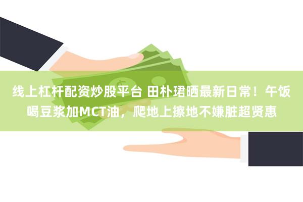 线上杠杆配资炒股平台 田朴珺晒最新日常！午饭喝豆浆加MCT油，爬地上擦地不嫌脏超贤惠