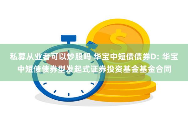 私募从业者可以炒股吗 华宝中短债债券D: 华宝中短债债券型发起式证券投资基金基金合同