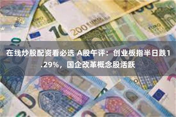 在线炒股配资看必选 A股午评：创业板指半日跌1.29%，国企改革概念股活跃